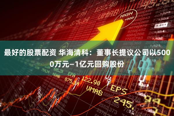 最好的股票配资 华海清科：董事长提议公司以5000万元—1亿元回购股份