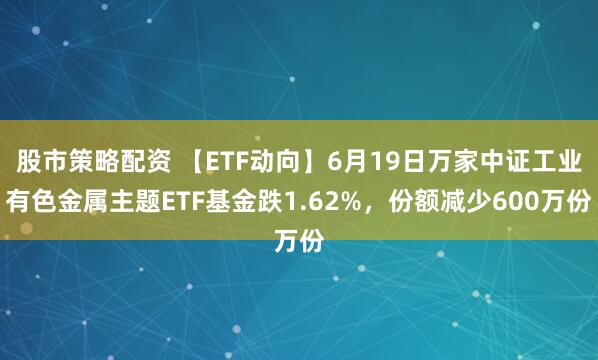 股市策略配资 【ETF动向】6月19日万家中证工业有色金属主题ETF基金跌1.62%，份额减少600万份