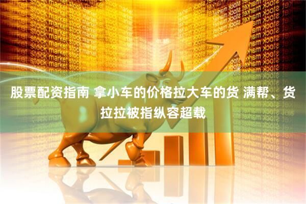 股票配资指南 拿小车的价格拉大车的货 满帮、货拉拉被指纵容超载