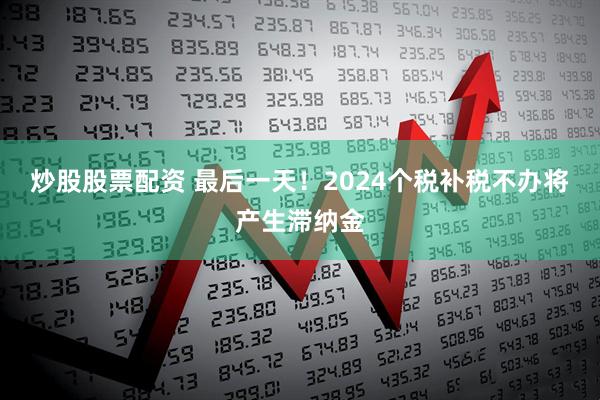 炒股股票配资 最后一天！2024个税补税不办将产生滞纳金