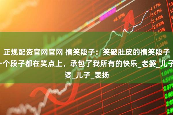 正规配资官网官网 搞笑段子：笑破肚皮的搞笑段子，每一个段子都在笑点上，承包了我所有的快乐_老婆_儿子_表扬
