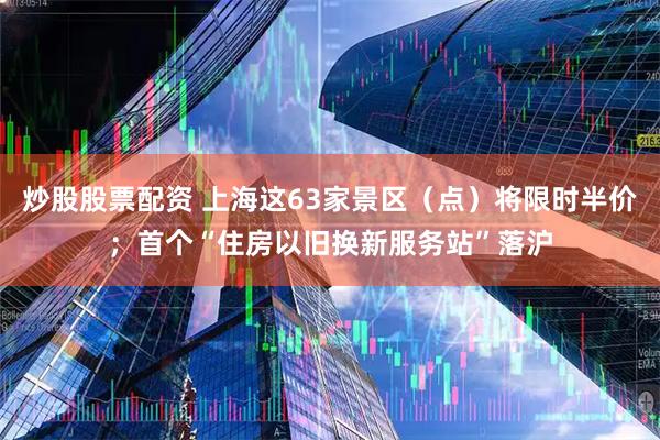 炒股股票配资 上海这63家景区（点）将限时半价；首个“住房以旧换新服务站”落沪
