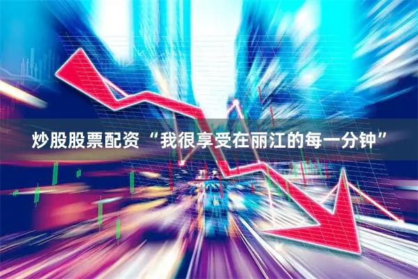 炒股股票配资 “我很享受在丽江的每一分钟”