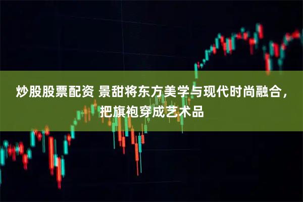 炒股股票配资 景甜将东方美学与现代时尚融合，把旗袍穿成艺术品