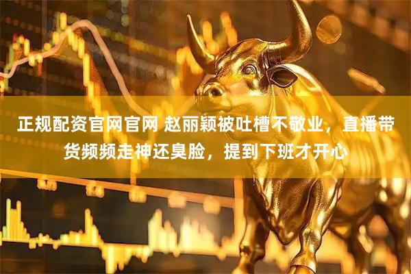 正规配资官网官网 赵丽颖被吐槽不敬业，直播带货频频走神还臭脸，提到下班才开心