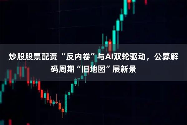 炒股股票配资 “反内卷”与AI双轮驱动，公募解码周期“旧地图”展新景