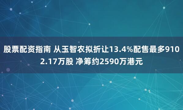 股票配资指南 从玉智农拟折让13.4%配售最多9102.17万股 净筹约2590万港元