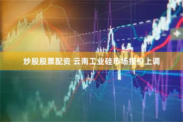 炒股股票配资 云南工业硅市场报价上调