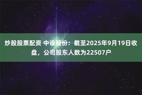 炒股股票配资 中设股份：截至2025年9月19日收盘，公司股东人数为22507户