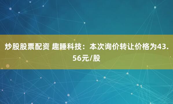 炒股股票配资 趣睡科技：本次询价转让价格为43.56元/股