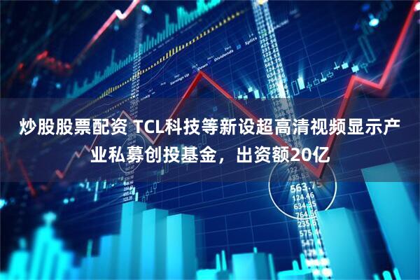 炒股股票配资 TCL科技等新设超高清视频显示产业私募创投基金，出资额20亿