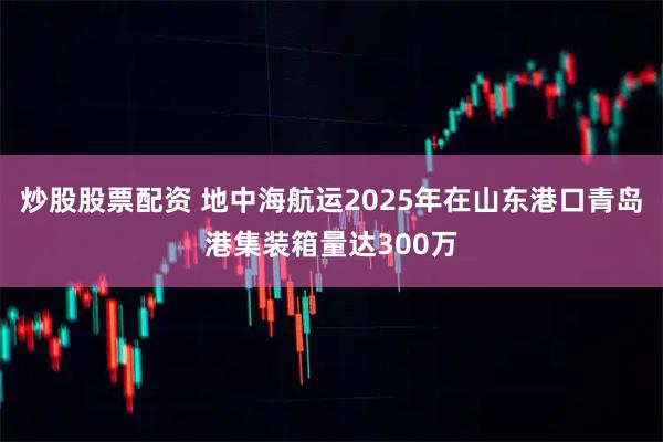 炒股股票配资 地中海航运2025年在山东港口青岛港集装箱量达300万