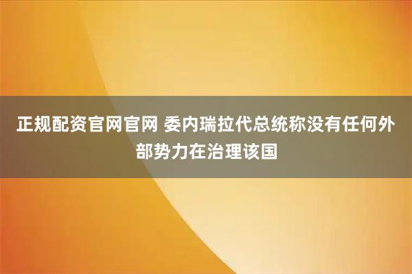 正规配资官网官网 委内瑞拉代总统称没有任何外部势力在治理该国