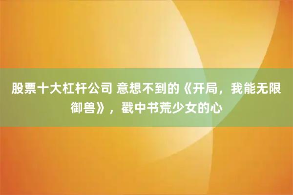 股票十大杠杆公司 意想不到的《开局，我能无限御兽》，戳中书荒少女的心