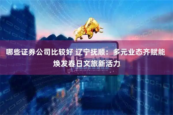 哪些证券公司比较好 辽宁抚顺：多元业态齐赋能 焕发春日文旅新活力