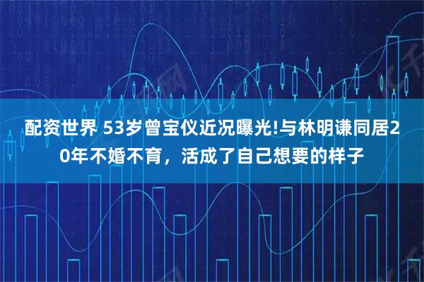 配资世界 53岁曾宝仪近况曝光!与林明谦同居20年不婚不育，活成了自己想要的样子