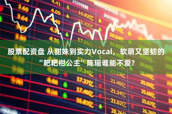 股票配资盘 从甜妹到实力Vocal，软萌又坚韧的“耙耙柑公主”陈瑶谁能不爱?