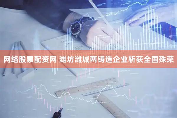 网络股票配资网 潍坊潍城两铸造企业斩获全国殊荣