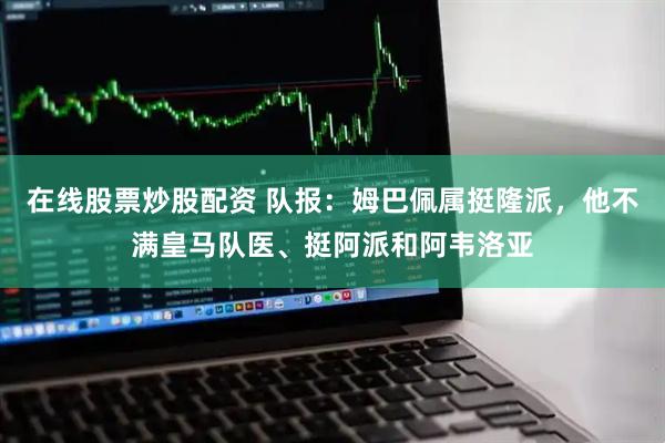在线股票炒股配资 队报：姆巴佩属挺隆派，他不满皇马队医、挺阿派和阿韦洛亚