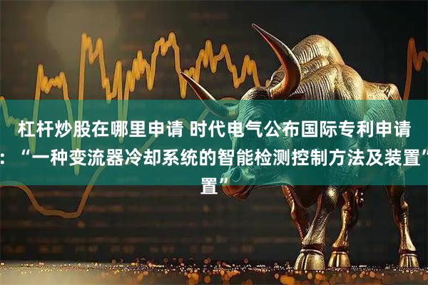 杠杆炒股在哪里申请 时代电气公布国际专利申请：“一种变流器冷却系统的智能检测控制方法及装置”
