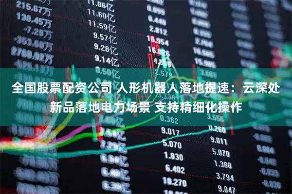全国股票配资公司 人形机器人落地提速：云深处新品落地电力场景 支持精细化操作