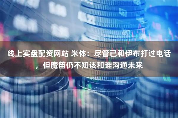线上实盘配资网站 米体：尽管已和伊布打过电话，但魔笛仍不知该和谁沟通未来